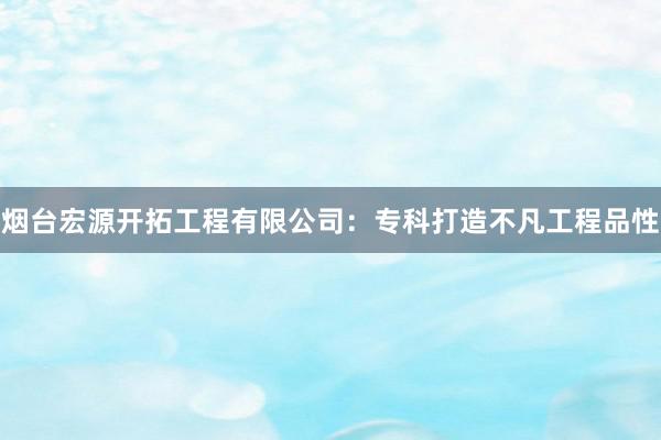 烟台宏源开拓工程有限公司：专科打造不凡工程品性